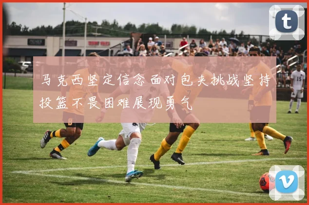 马克西坚定信念面对包夹挑战坚持投篮不畏困难展现勇气