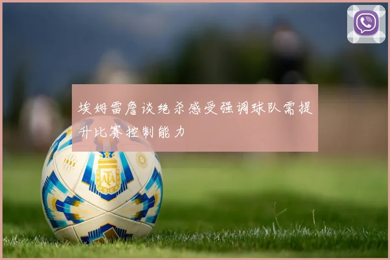 埃姆雷詹谈绝杀感受强调球队需提升比赛控制能力