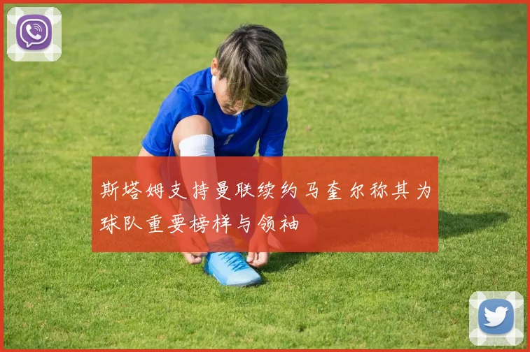 斯塔姆支持曼联续约马奎尔称其为球队重要榜样与领袖
