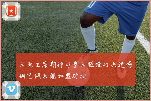 马竞主席期待与皇马强强对决遗憾姆巴佩未能加盟对抗
