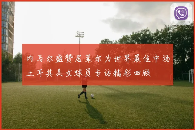 内马尔盛赞居莱尔为世界最佳中场土耳其美女球员专访精彩回顾