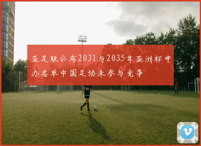 亚足联公布2031与2035年亚洲杯申办名单中国足协未参与竞争