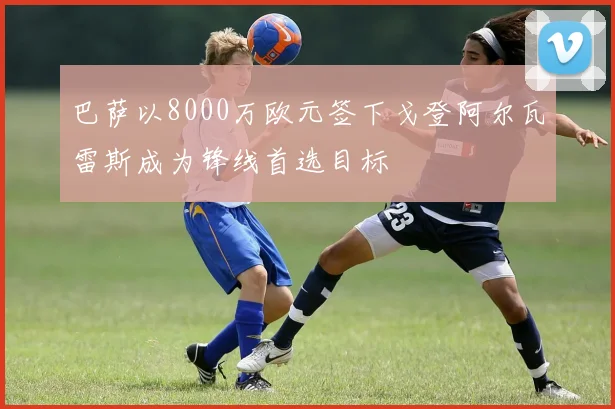 巴萨以8000万欧元签下戈登阿尔瓦雷斯成为锋线首选目标