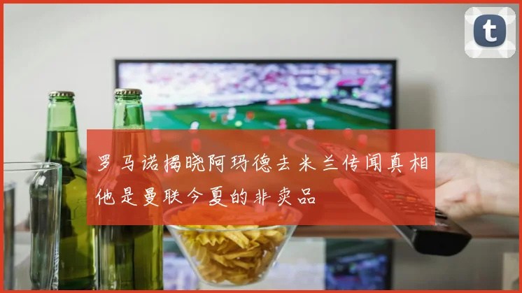 罗马诺揭晓阿玛德去米兰传闻真相他是曼联今夏的非卖品
