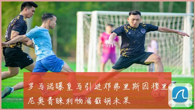 罗马诺曝皇马引进邓弗里斯因穆里尼奥青睐利物浦截胡未果