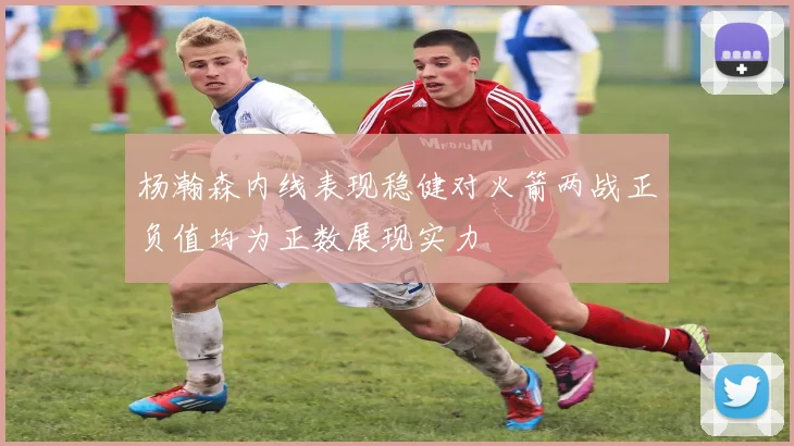 杨瀚森内线表现稳健对火箭两战正负值均为正数展现实力