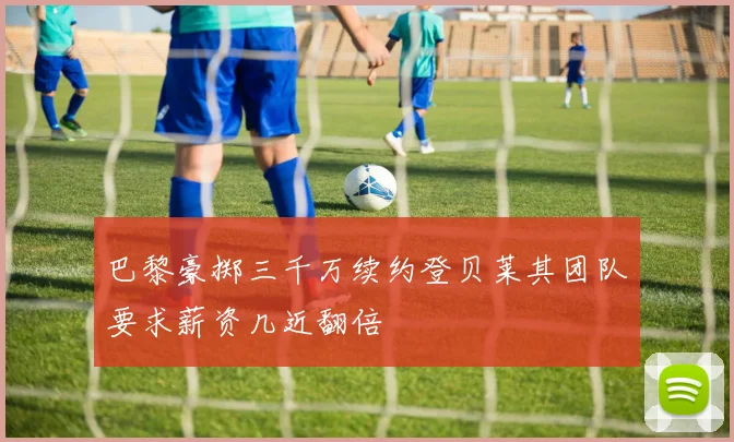 巴黎豪掷三千万续约登贝莱其团队要求薪资几近翻倍